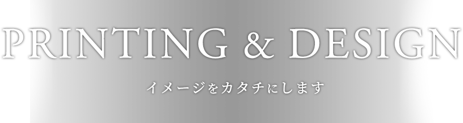 PRINTING & DESIGN イメージをカタチにします